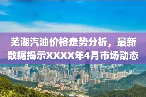 芜湖汽油价格走势分析，最新数据揭示XXXX年4月市场动态