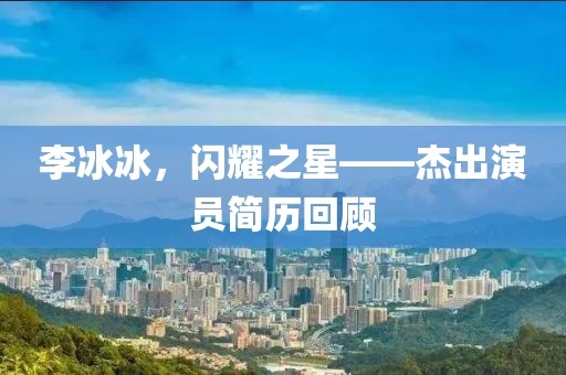 李冰冰，闪耀之星——杰出演员简历回顾