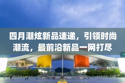 四月潮炫新品速递，引领时尚潮流，最前沿新品一网打尽