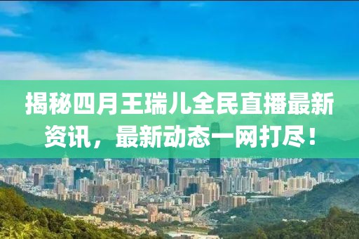 揭秘四月王瑞儿全民直播最新资讯，最新动态一网打尽！