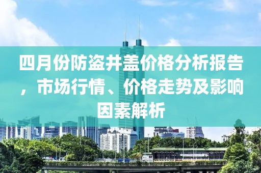 四月份防盗井盖价格分析报告，市场行情、价格走势及影响因素解析