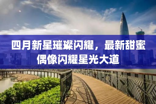 四月新星璀璨闪耀，最新甜蜜偶像闪耀星光大道