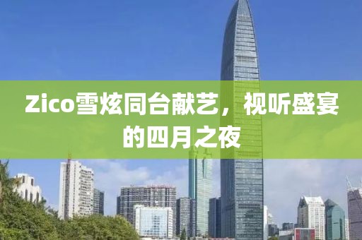 Zico雪炫同台献艺，视听盛宴的四月之夜