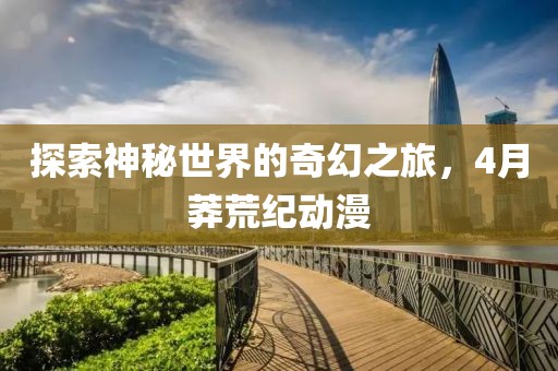 探索神秘世界的奇幻之旅，4月莽荒纪动漫