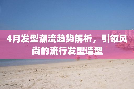 4月发型潮流趋势解析，引领风尚的流行发型造型