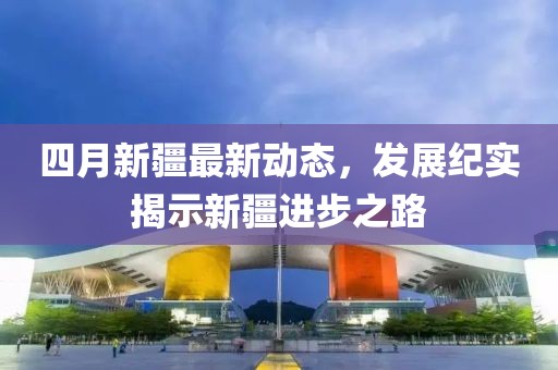 四月新疆最新动态，发展纪实揭示新疆进步之路