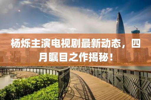 杨烁主演电视剧最新动态，四月瞩目之作揭秘！