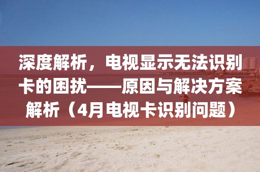 深度解析，电视显示无法识别卡的困扰——原因与解决方案解析（4月电视卡识别问题）
