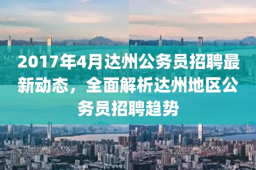 2017年4月达州公务员招聘最新动态，全面解析达州地区公务员招聘趋势