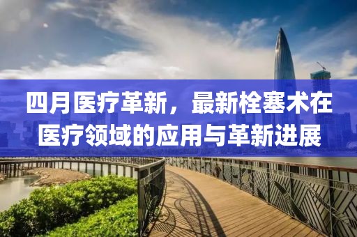 四月医疗革新，最新栓塞术在医疗领域的应用与革新进展