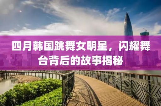 四月韩国跳舞女明星，闪耀舞台背后的故事揭秘