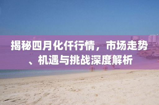 揭秘四月化仟行情，市场走势、机遇与挑战深度解析