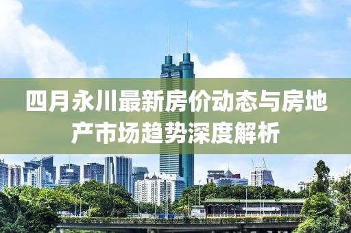 四月永川最新房价动态与房地产市场趋势深度解析
