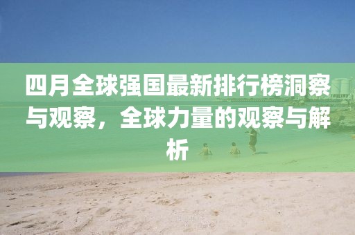 四月全球强国最新排行榜洞察与观察，全球力量的观察与解析