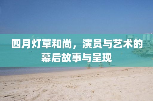 四月灯草和尚，演员与艺术的幕后故事与呈现