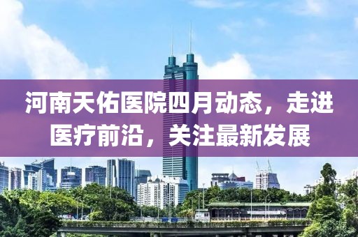 河南天佑医院四月动态，走进医疗前沿，关注最新发展