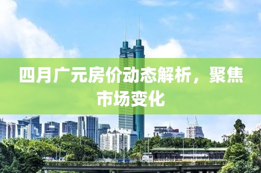 四月广元房价动态解析，聚焦市场变化