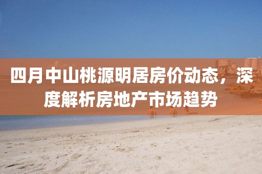 四月中山桃源明居房价动态，深度解析房地产市场趋势