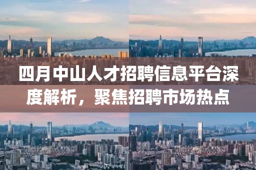 四月中山人才招聘信息平台深度解析，聚焦招聘市场热点