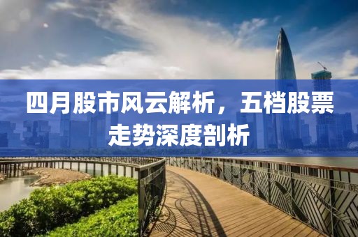 四月股市风云解析，五档股票走势深度剖析