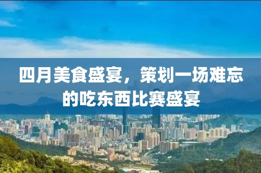 四月美食盛宴，策划一场难忘的吃东西比赛盛宴