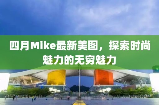 四月Mike最新美图，探索时尚魅力的无穷魅力