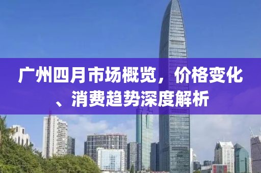 广州四月市场概览，价格变化、消费趋势深度解析