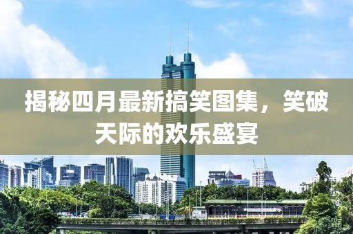 揭秘四月最新搞笑图集，笑破天际的欢乐盛宴