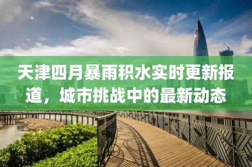 天津四月暴雨积水实时更新报道，城市挑战中的最新动态