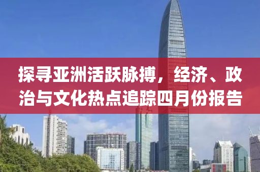探寻亚洲活跃脉搏，经济、政治与文化热点追踪四月份报告