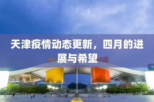 天津疫情动态更新，四月的进展与希望