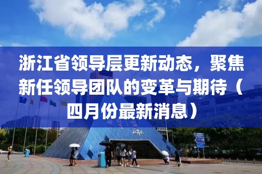 浙江省领导层更新动态，聚焦新任领导团队的变革与期待（四月份最新消息）
