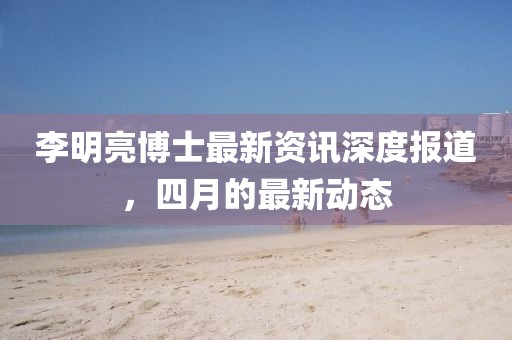 李明亮博士最新资讯深度报道，四月的最新动态