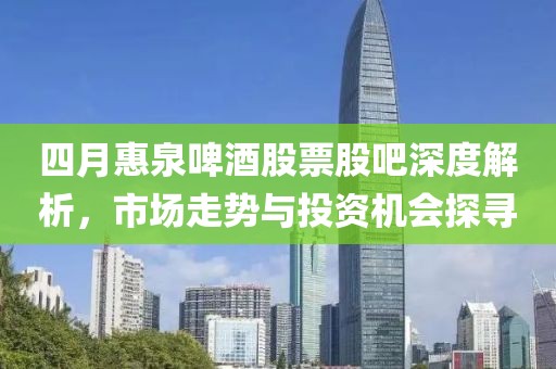 四月惠泉啤酒股票股吧深度解析，市场走势与投资机会探寻