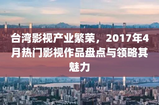 台湾影视产业繁荣，2017年4月热门影视作品盘点与领略其魅力