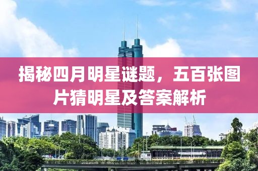 揭秘四月明星谜题，五百张图片猜明星及答案解析