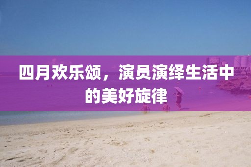 四月欢乐颂，演员演绎生活中的美好旋律