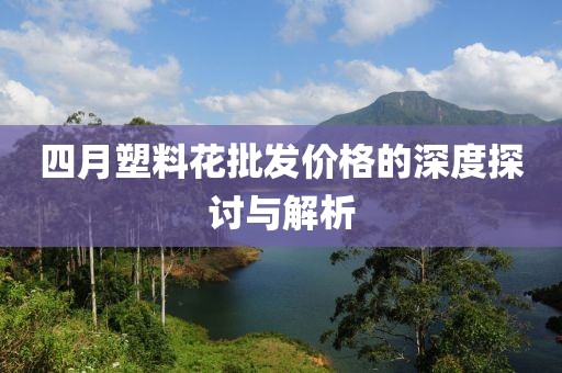 四月塑料花批发价格的深度探讨与解析