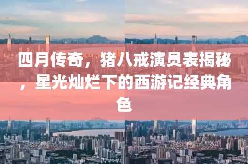 四月传奇，猪八戒演员表揭秘，星光灿烂下的西游记经典角色