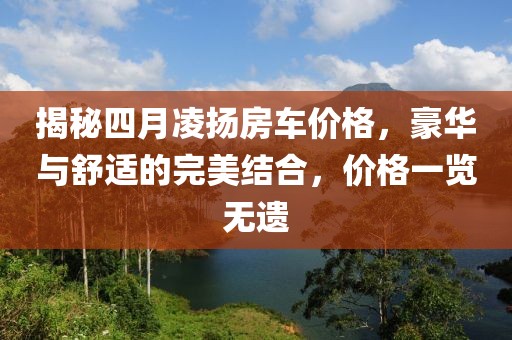 揭秘四月凌扬房车价格，豪华与舒适的完美结合，价格一览无遗