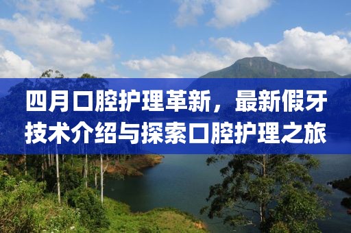四月口腔护理革新，最新假牙技术介绍与探索口腔护理之旅