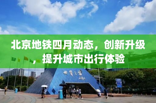 北京地铁四月动态，创新升级，提升城市出行体验