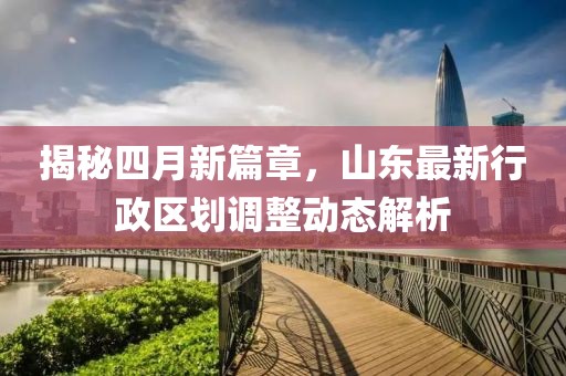 揭秘四月新篇章，山东最新行政区划调整动态解析