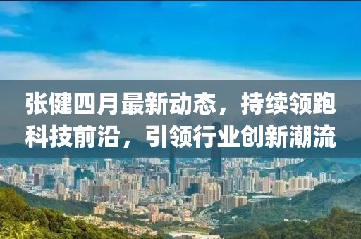 张健四月最新动态，持续领跑科技前沿，引领行业创新潮流