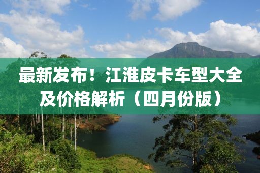最新发布！江淮皮卡车型大全及价格解析（四月份版）