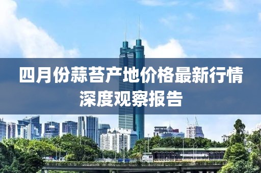 四月份蒜苔产地价格最新行情深度观察报告
