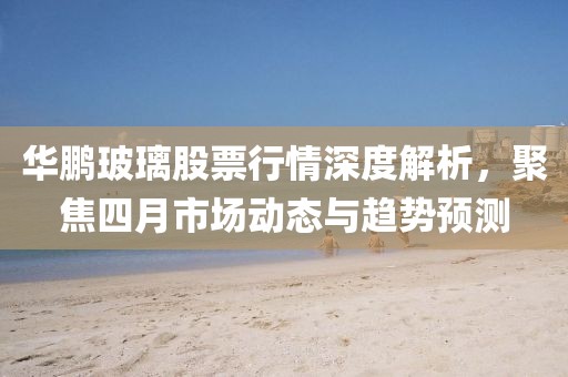 华鹏玻璃股票行情深度解析，聚焦四月市场动态与趋势预测