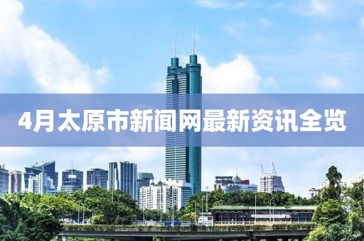 4月太原市新闻网最新资讯全览