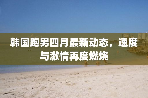 韩国跑男四月最新动态，速度与激情再度燃烧