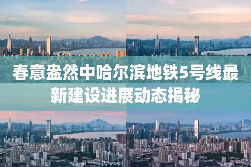 春意盎然中哈尔滨地铁5号线最新建设进展动态揭秘